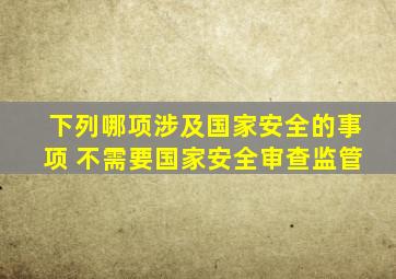 下列哪项涉及国家安全的事项 不需要国家安全审查监管